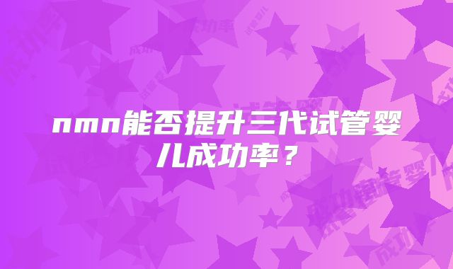 nmn能否提升三代试管婴儿成功率？