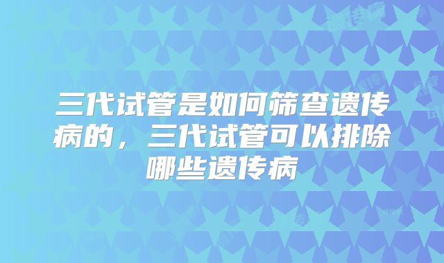 三代试管是如何筛查遗传病的，三代试管可以排除哪些遗传病