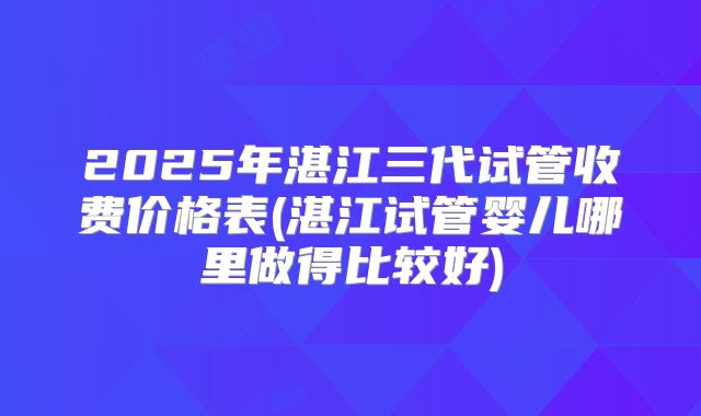 2025年湛江三代试管收费价格表(湛江试管婴儿哪里做得比较好)