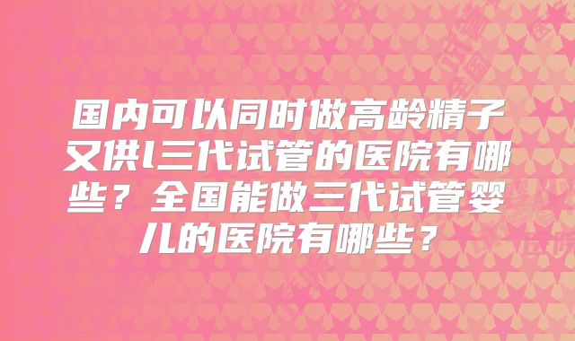 国内可以同时做高龄精子又供l三代试管的医院有哪些？全国能做三代试管婴儿的医院有哪些？