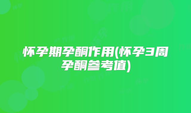 怀孕期孕酮作用(怀孕3周孕酮参考值)