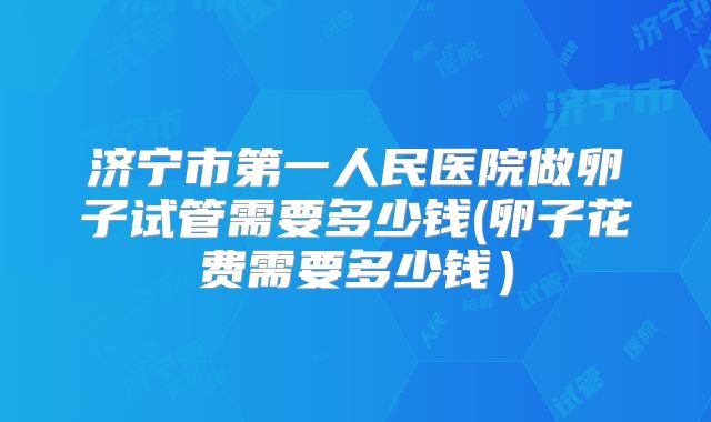 济宁市第一人民医院做卵子试管需要多少钱(卵子花费需要多少钱）