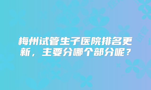 梅州试管生子医院排名更新，主要分哪个部分呢？