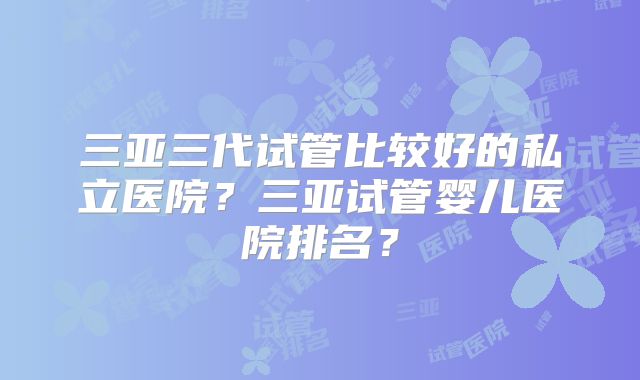 三亚三代试管比较好的私立医院？三亚试管婴儿医院排名？