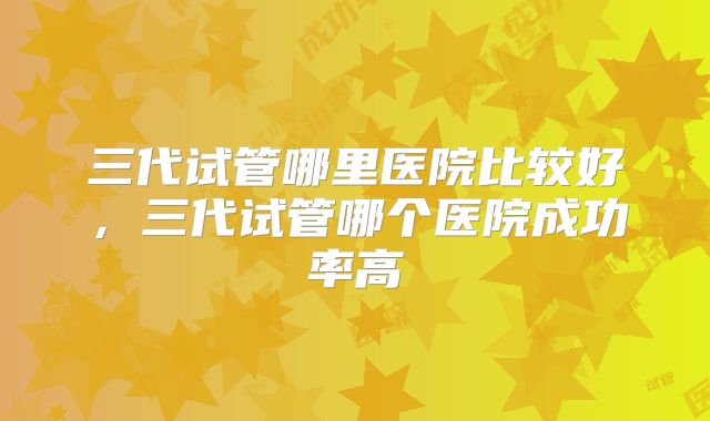 三代试管哪里医院比较好，三代试管哪个医院成功率高