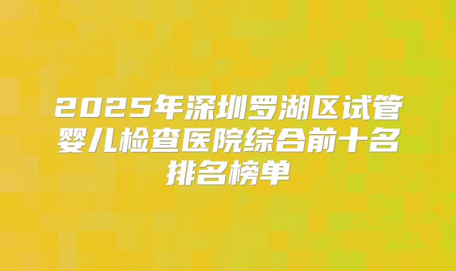 2025年深圳罗湖区试管婴儿检查医院综合前十名排名榜单
