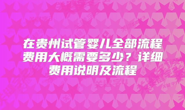 在贵州试管婴儿全部流程费用大概需要多少?详细费用说明及流程