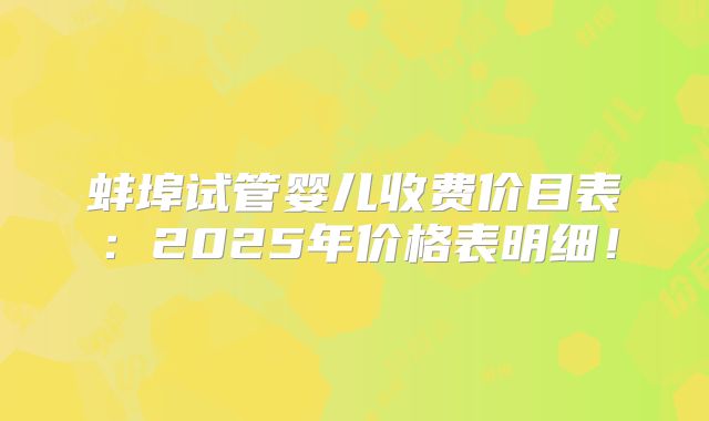 蚌埠试管婴儿收费价目表:2025年价格表明细!
