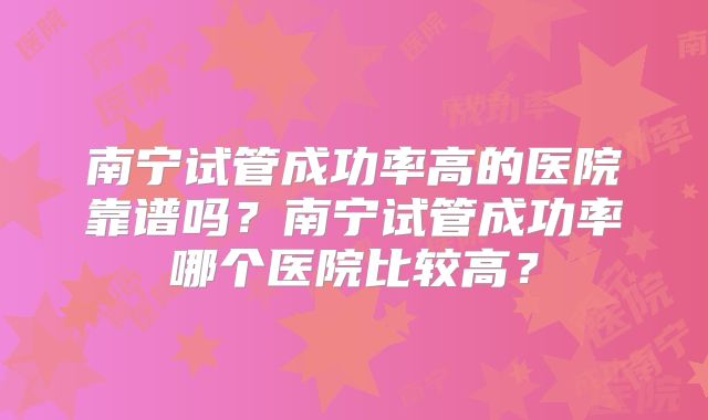 南宁试管成功率高的医院靠谱吗?南宁试管成功率哪个医院比较高?