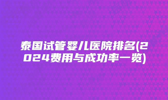 泰国试管婴儿医院排名(2024费用与成功率一览)