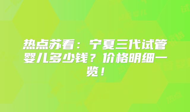 热点苏看：宁夏三代试管婴儿多少钱？价格明细一览！