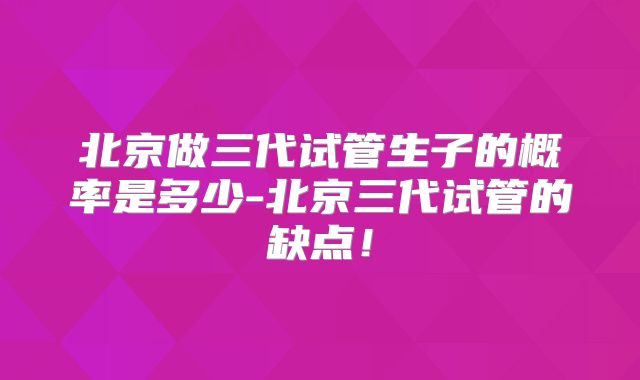 北京做三代试管生子的概率是多少-北京三代试管的缺点!