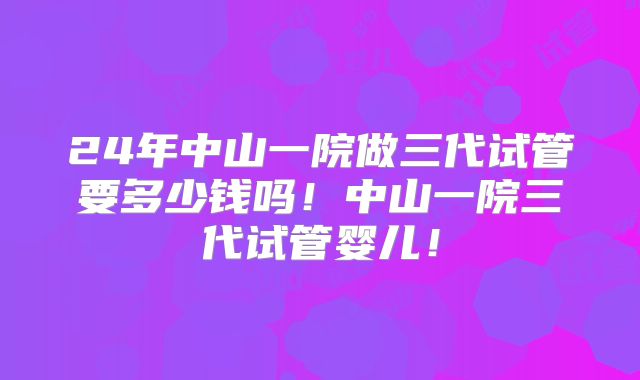 24年中山一院做三代试管要多少钱吗！中山一院三代试管婴儿！