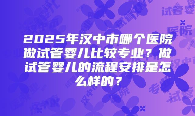 2025年汉中市哪个医院做试管婴儿比较专业?做试管婴儿的流程安排是怎么样的?