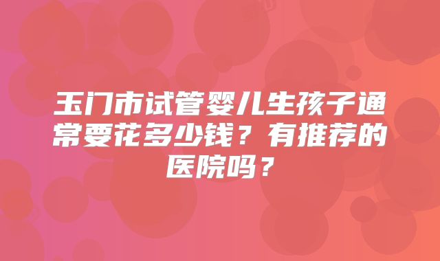 玉门市试管婴儿生孩子通常要花多少钱？有推荐的医院吗？
