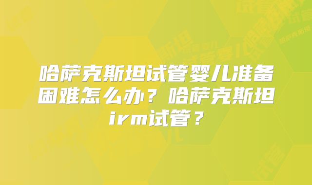 哈萨克斯坦试管婴儿准备困难怎么办？哈萨克斯坦irm试管？