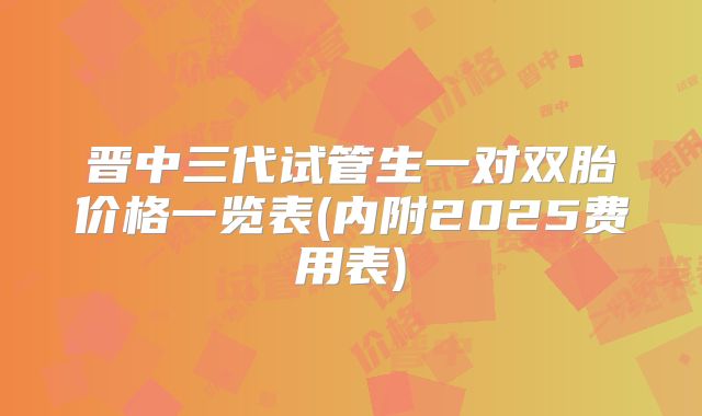 晋中三代试管生一对双胎价格一览表(内附2025费用表)