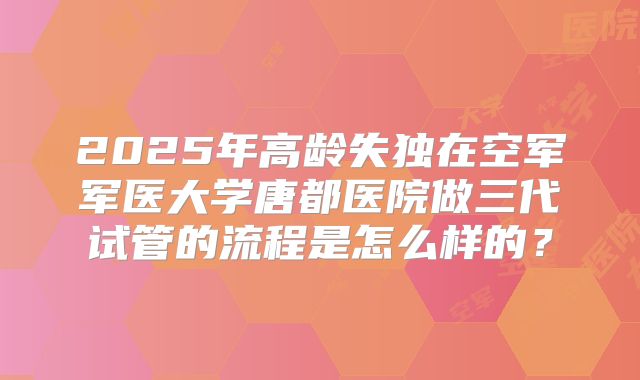 2025年高龄失独在空军军医大学唐都医院做三代试管的流程是怎么样的?