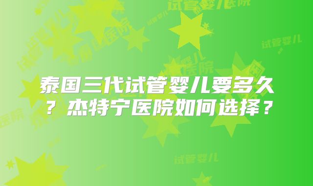 泰国三代试管婴儿要多久？杰特宁医院如何选择？