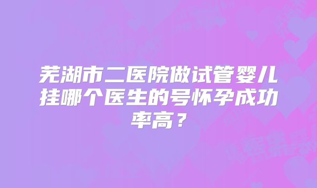 芜湖市二医院做试管婴儿挂哪个医生的号怀孕成功率高?