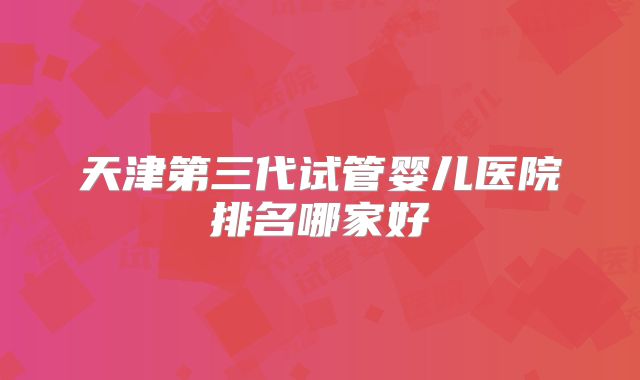 天津第三代试管婴儿医院排名哪家好