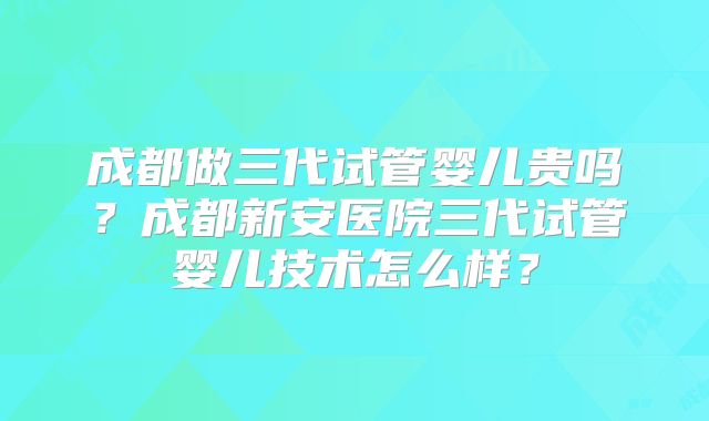 成都做三代试管婴儿贵吗？成都新安医院三代试管婴儿技术怎么样？