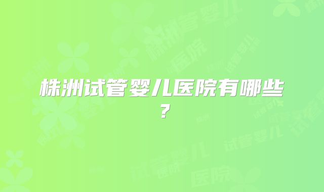 株洲试管婴儿医院有哪些?