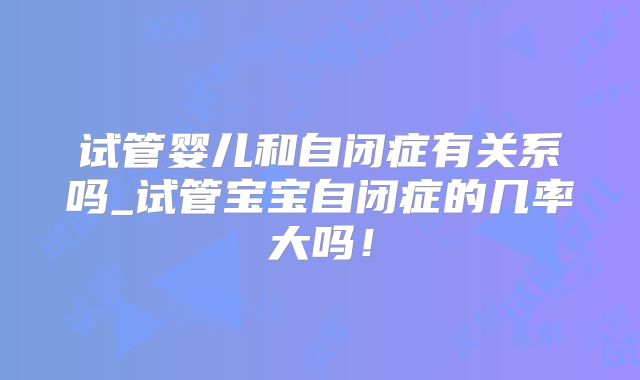 试管婴儿和自闭症有关系吗_试管宝宝自闭症的几率大吗！