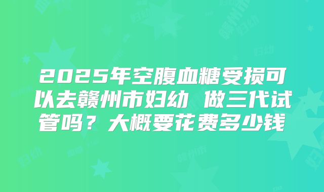 2025年空腹血糖受损可以去赣州市妇幼 做三代试管吗?大概要花费多少钱