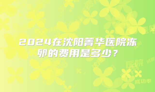2024在沈阳菁华医院冻卵的费用是多少？