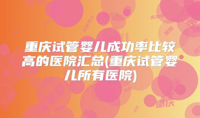 重庆试管婴儿成功率比较高的医院汇总(重庆试管婴儿所有医院)