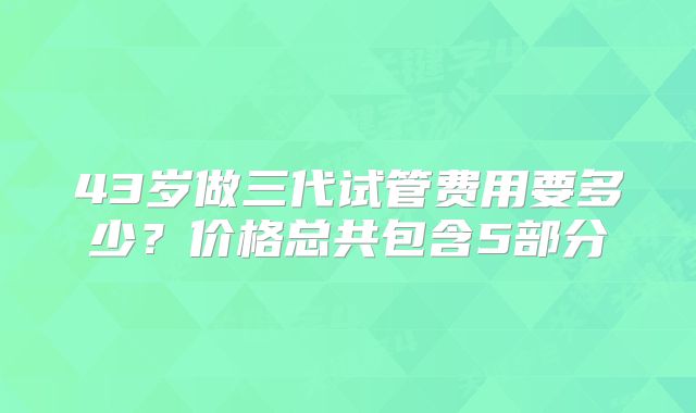 43岁做三代试管费用要多少？价格总共包含5部分