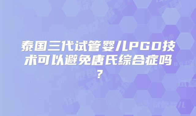 泰国三代试管婴儿PGD技术可以避免唐氏综合症吗？