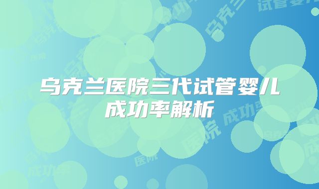 乌克兰医院三代试管婴儿成功率解析