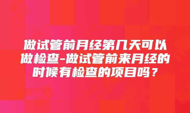 做试管前月经第几天可以做检查-做试管前来月经的时候有检查的项目吗？