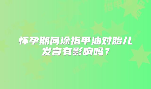 怀孕期间涂指甲油对胎儿发育有影响吗?