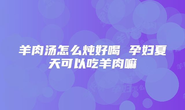 羊肉汤怎么炖好喝 孕妇夏天可以吃羊肉嘛