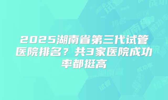 2025湖南省第三代试管医院排名?共3家医院成功率都挺高