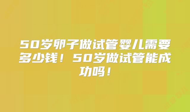 50岁卵子做试管婴儿需要多少钱!50岁做试管能成功吗!