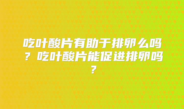 吃叶酸片有助于排卵么吗？吃叶酸片能促进排卵吗？