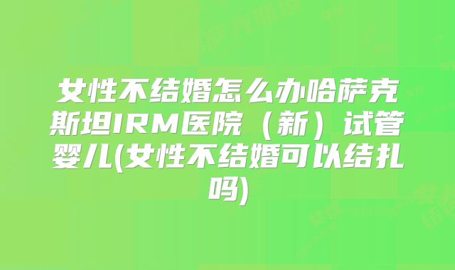 女性不结婚怎么办哈萨克斯坦IRM医院（新）试管婴儿(女性不结婚可以结扎吗)