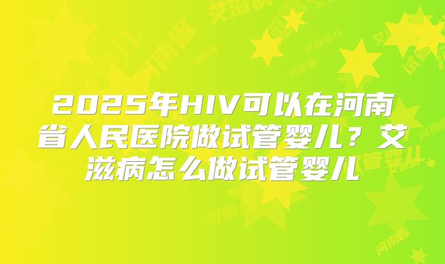 2025年HIV可以在河南省人民医院做试管婴儿？艾滋病怎么做试管婴儿