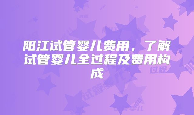 阳江试管婴儿费用，了解试管婴儿全过程及费用构成