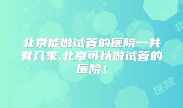 北京能做试管的医院一共有几家,北京可以做试管的医院！