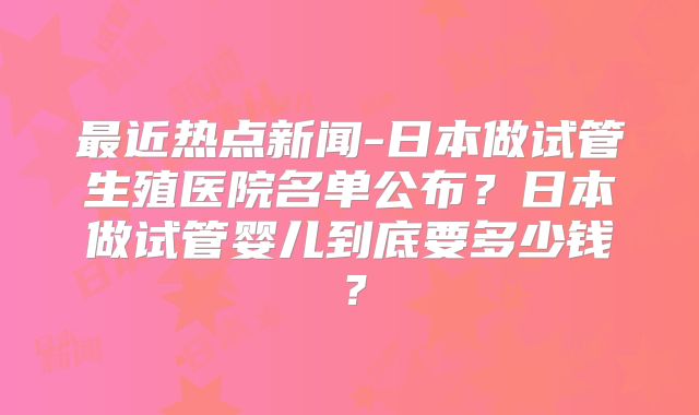 最近热点新闻-日本做试管生殖医院名单公布？日本做试管婴儿到底要多少钱？