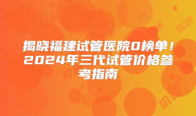 揭晓福建试管医院0榜单!2024年三代试管价格参考指南