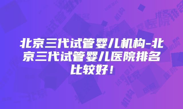 北京三代试管婴儿机构-北京三代试管婴儿医院排名比较好！