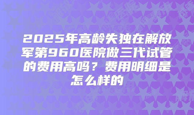 2025年高龄失独在解放军第960医院做三代试管的费用高吗？费用明细是怎么样的