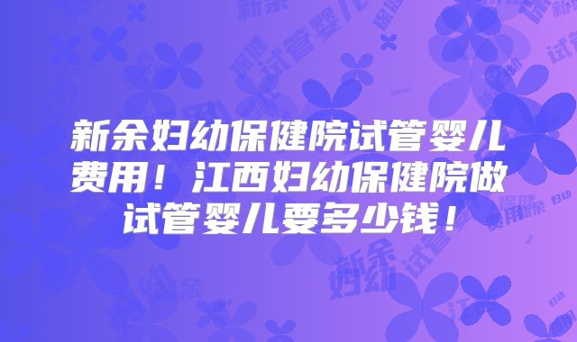 新余妇幼保健院试管婴儿费用！江西妇幼保健院做试管婴儿要多少钱！