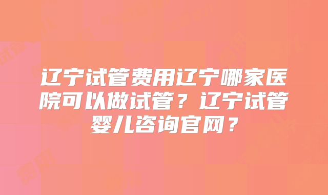 辽宁试管费用辽宁哪家医院可以做试管？辽宁试管婴儿咨询官网？